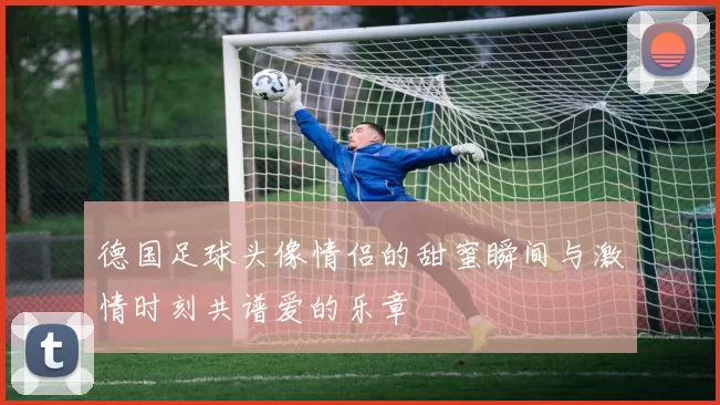德国足球头像情侣的甜蜜瞬间与激情时刻共谱爱的乐章
