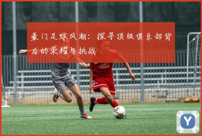 豪门足球风潮：探寻顶级俱乐部背后的荣耀与挑战