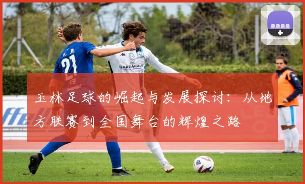 玉林足球的崛起与发展探讨：从地方联赛到全国舞台的辉煌之路